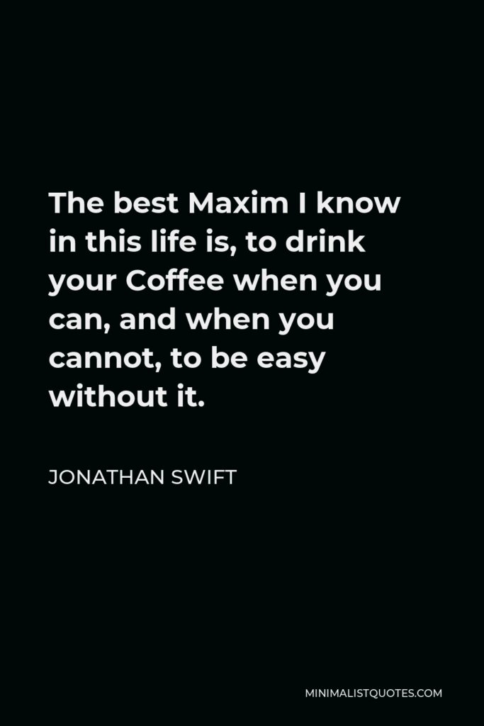 Jonathan Swift Quote - The best Maxim I know in this life is, to drink your Coffee when you can, and when you cannot, to be easy without it.
