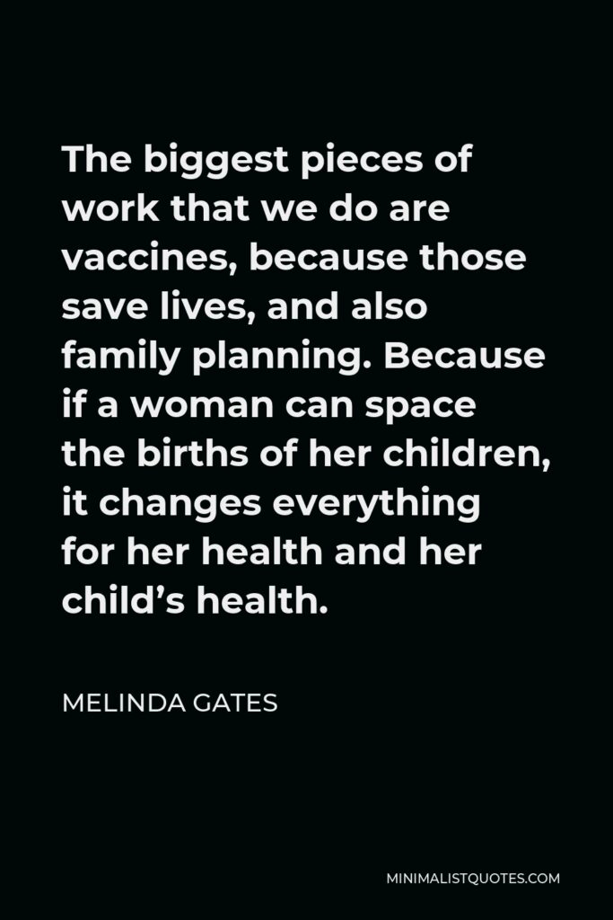 Melinda Gates Quote - The biggest pieces of work that we do are vaccines, because those save lives, and also family planning. Because if a woman can space the births of her children, it changes everything for her health and her child’s health.