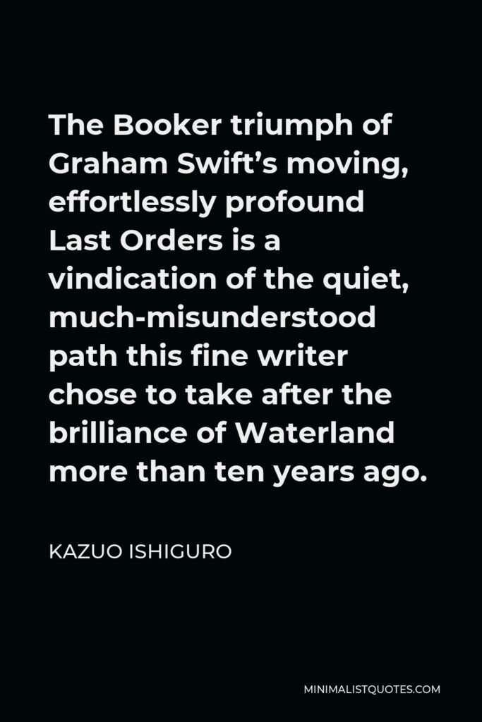 Kazuo Ishiguro Quote - The Booker triumph of Graham Swift’s moving, effortlessly profound Last Orders is a vindication of the quiet, much-misunderstood path this fine writer chose to take after the brilliance of Waterland more than ten years ago.