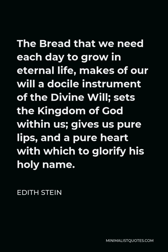 Edith Stein Quote - The Bread that we need each day to grow in eternal life, makes of our will a docile instrument of the Divine Will; sets the Kingdom of God within us; gives us pure lips, and a pure heart with which to glorify his holy name.