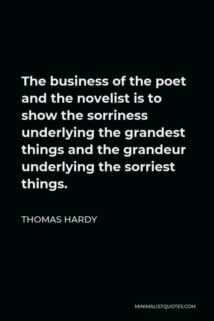 Thomas Hardy Quote - The business of the poet and the novelist is to show the sorriness underlying the grandest things and the grandeur underlying the sorriest things.