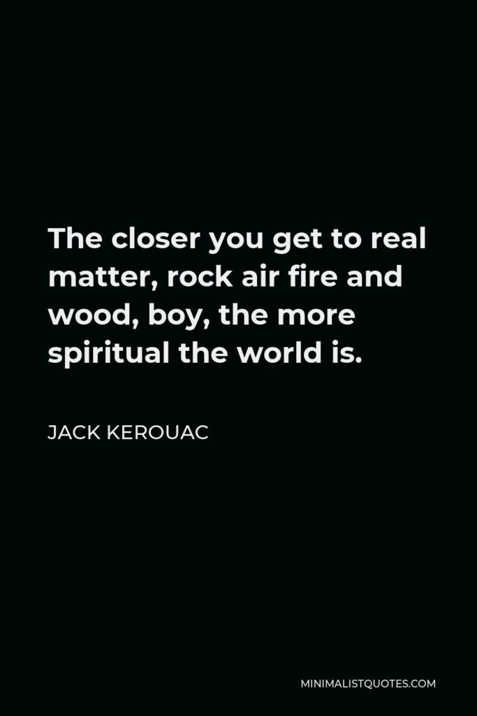 Jack Kerouac Quote - The closer you get to real matter, rock air fire and wood, boy, the more spiritual the world is.