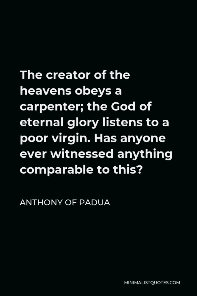 Anthony of Padua Quote - The creator of the heavens obeys a carpenter; the God of eternal glory listens to a poor virgin. Has anyone ever witnessed anything comparable to this?