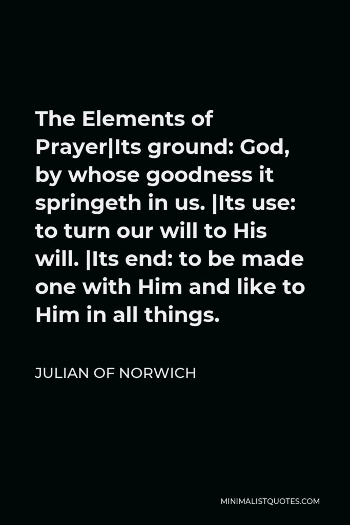 Julian of Norwich Quote - The Elements of Prayer|Its ground: God, by whose goodness it springeth in us. |Its use: to turn our will to His will. |Its end: to be made one with Him and like to Him in all things.