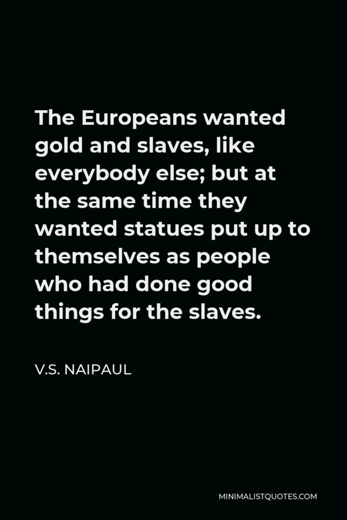 V.S. Naipaul Quote - The Europeans wanted gold and slaves, like everybody else; but at the same time they wanted statues put up to themselves as people who had done good things for the slaves.