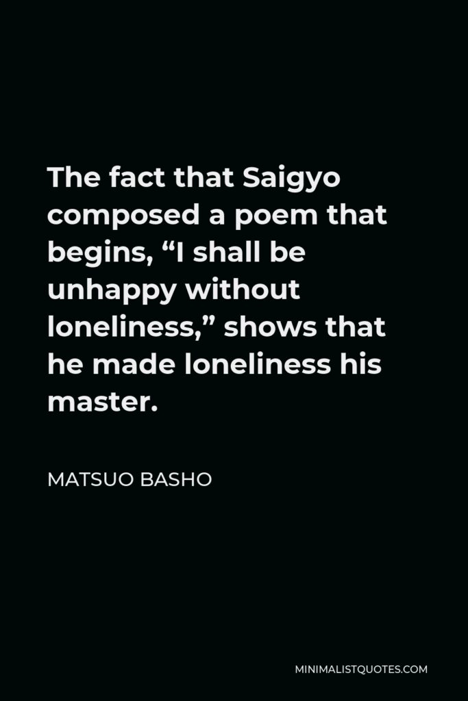 Matsuo Basho Quote - The fact that Saigyo composed a poem that begins, “I shall be unhappy without loneliness,” shows that he made loneliness his master.