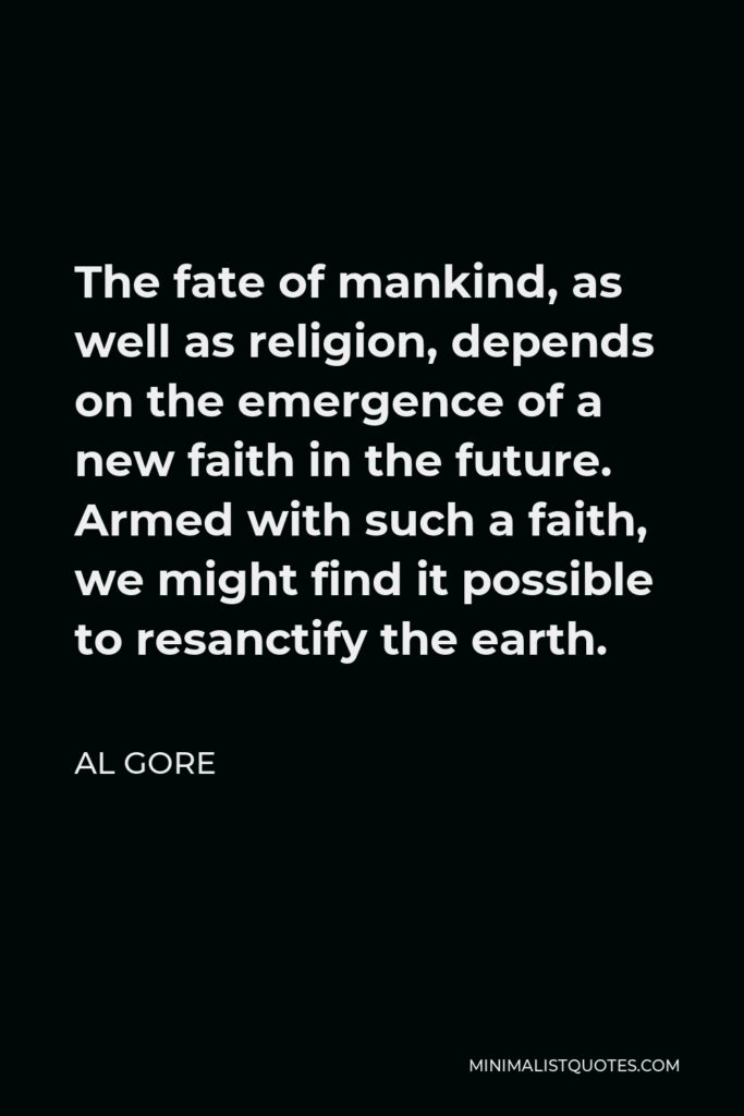 Al Gore Quote - The fate of mankind, as well as religion, depends on the emergence of a new faith in the future. Armed with such a faith, we might find it possible to resanctify the earth.
