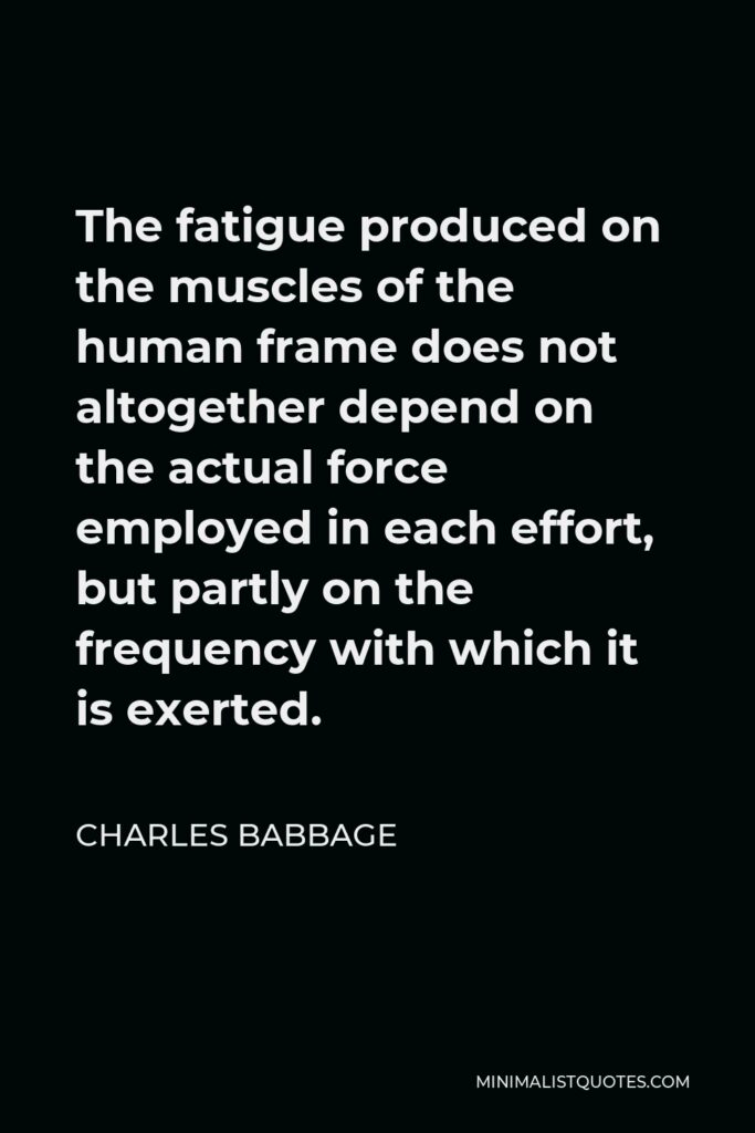 Charles Babbage Quote - The fatigue produced on the muscles of the human frame does not altogether depend on the actual force employed in each effort, but partly on the frequency with which it is exerted.