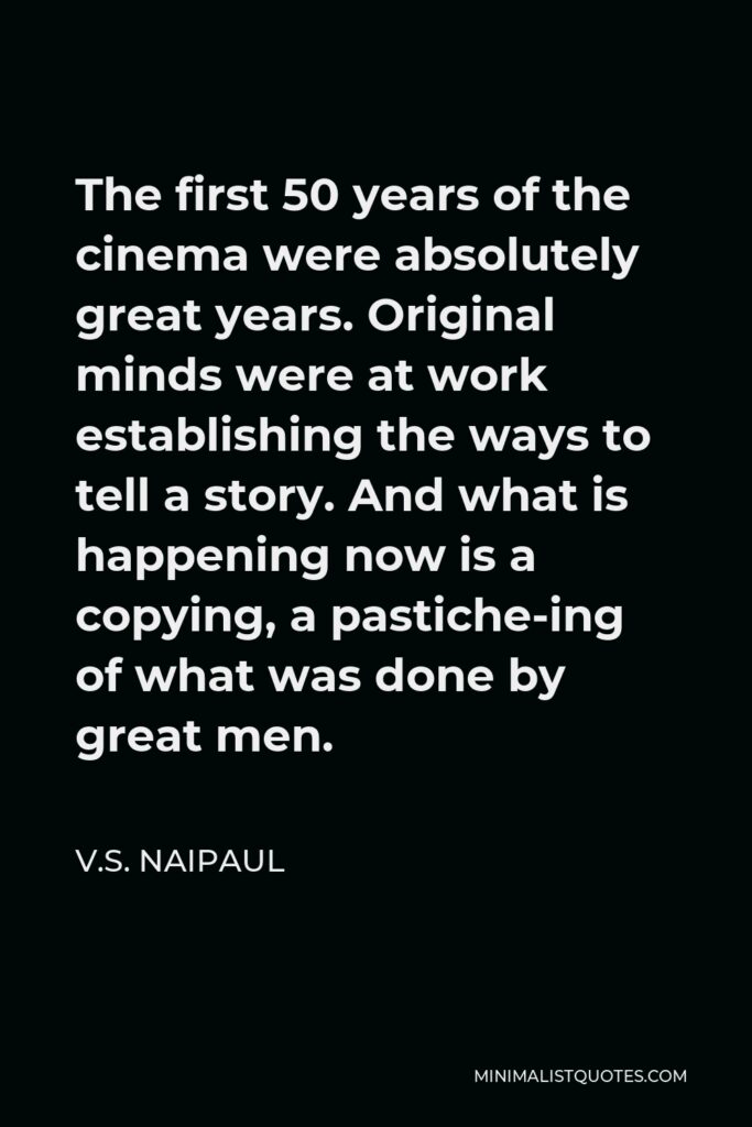 V.S. Naipaul Quote - The first 50 years of the cinema were absolutely great years. Original minds were at work establishing the ways to tell a story. And what is happening now is a copying, a pastiche-ing of what was done by great men.