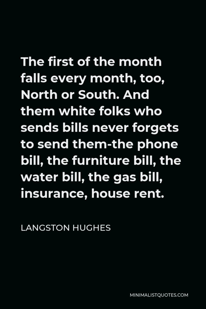 Langston Hughes Quote - The first of the month falls every month, too, North or South. And them white folks who sends bills never forgets to send them-the phone bill, the furniture bill, the water bill, the gas bill, insurance, house rent.
