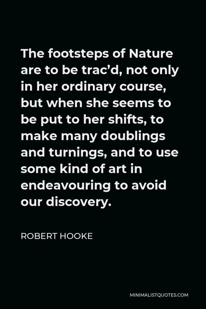 Robert Hooke Quote - The footsteps of Nature are to be trac’d, not only in her ordinary course, but when she seems to be put to her shifts, to make many doublings and turnings, and to use some kind of art in endeavouring to avoid our discovery.