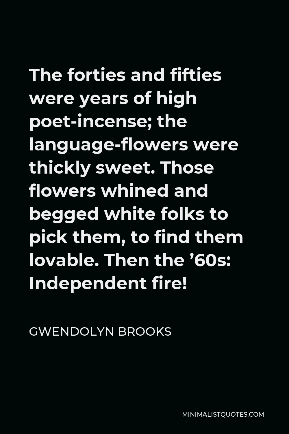 Gwendolyn Brooks Quote - The forties and fifties were years of high poet-incense; the language-flowers were thickly sweet. Those flowers whined and begged white folks to pick them, to find them lovable. Then the ’60s: Independent fire!