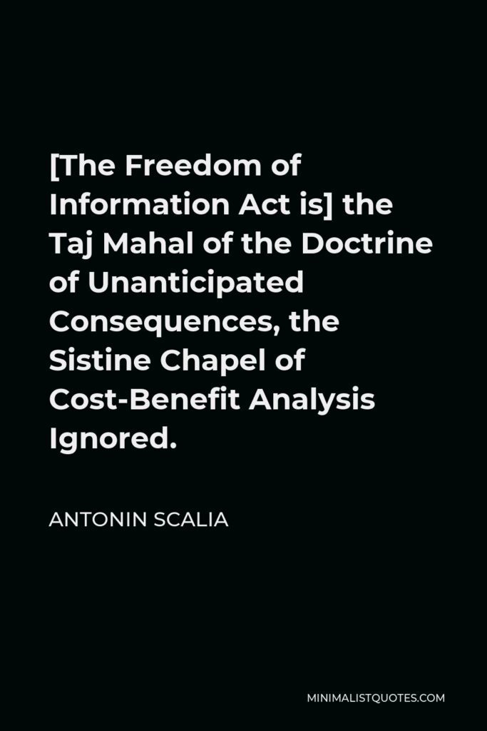 Antonin Scalia Quote - [The Freedom of Information Act is] the Taj Mahal of the Doctrine of Unanticipated Consequences, the Sistine Chapel of Cost-Benefit Analysis Ignored.