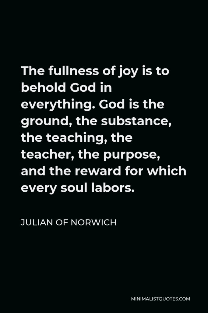 Julian of Norwich Quote - The fullness of joy is to behold God in everything. God is the ground, the substance, the teaching, the teacher, the purpose, and the reward for which every soul labors.
