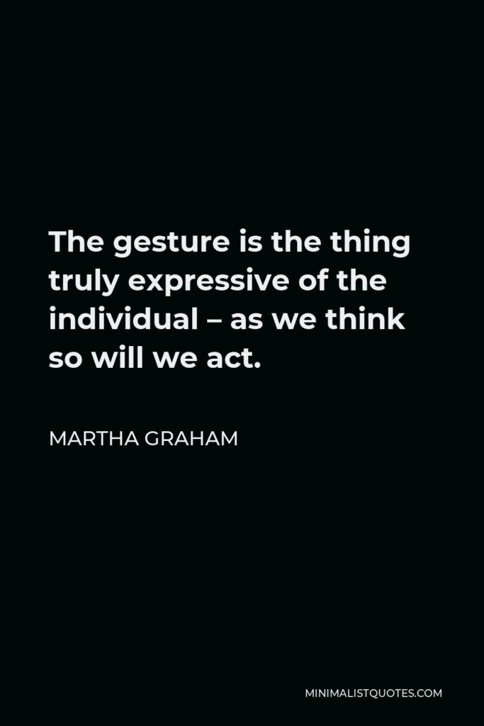 Martha Graham Quote - The gesture is the thing truly expressive of the individual – as we think so will we act.