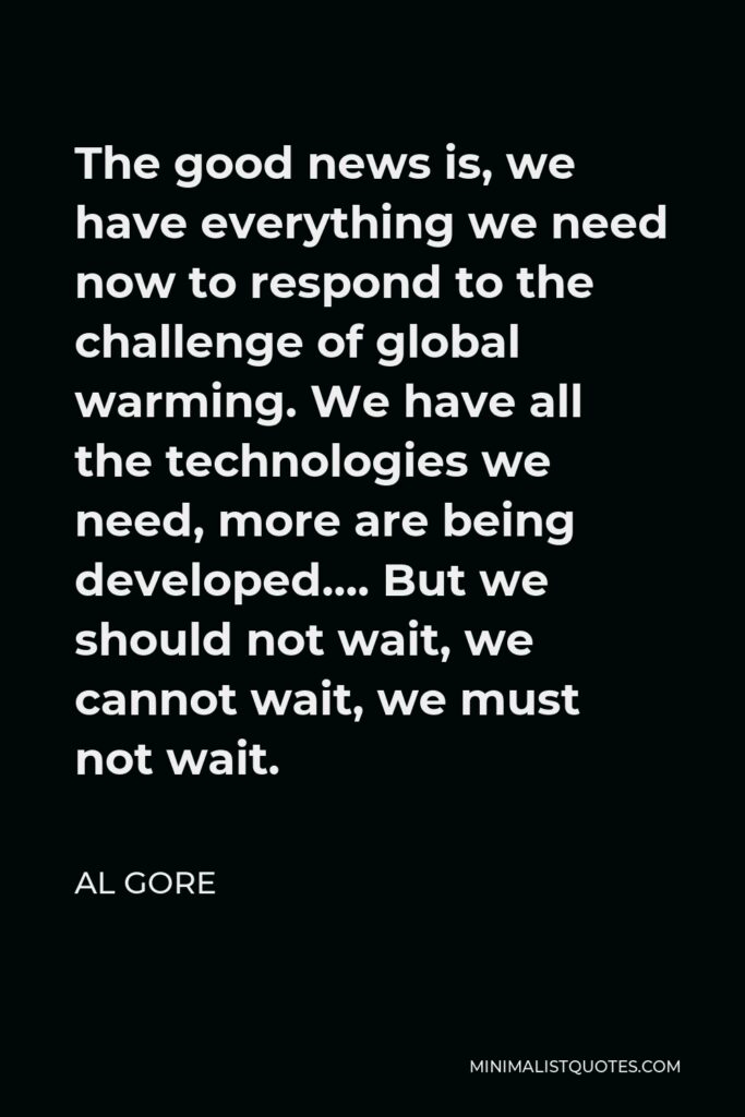 Al Gore Quote - The good news is, we have everything we need now to respond to the challenge of global warming. We have all the technologies we need, more are being developed…. But we should not wait, we cannot wait, we must not wait.