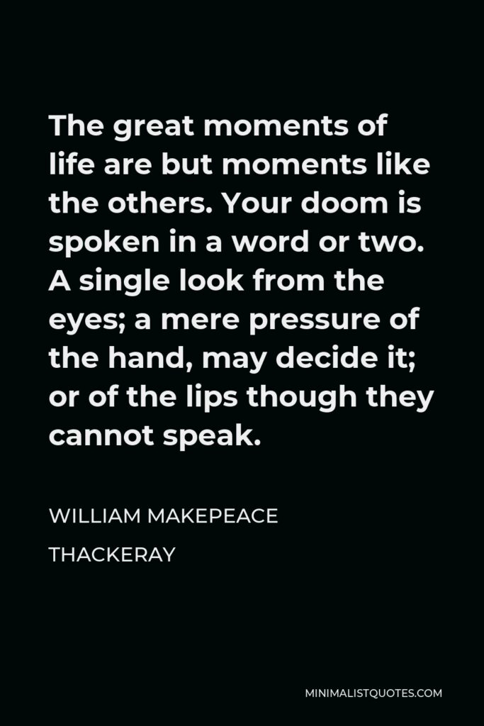 William Makepeace Thackeray Quote - The great moments of life are but moments like the others. Your doom is spoken in a word or two. A single look from the eyes; a mere pressure of the hand, may decide it; or of the lips though they cannot speak.