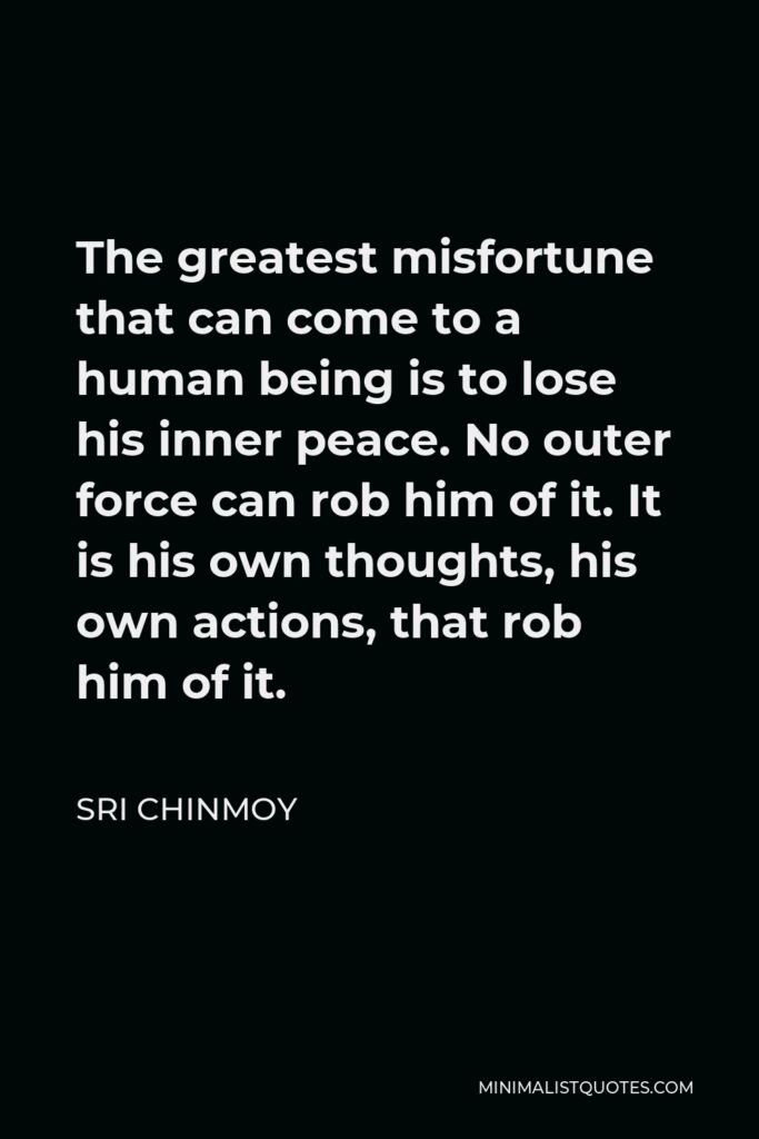 Sri Chinmoy Quote - The greatest misfortune that can come to a human being is to lose his inner peace. No outer force can rob him of it. It is his own thoughts, his own actions, that rob him of it.