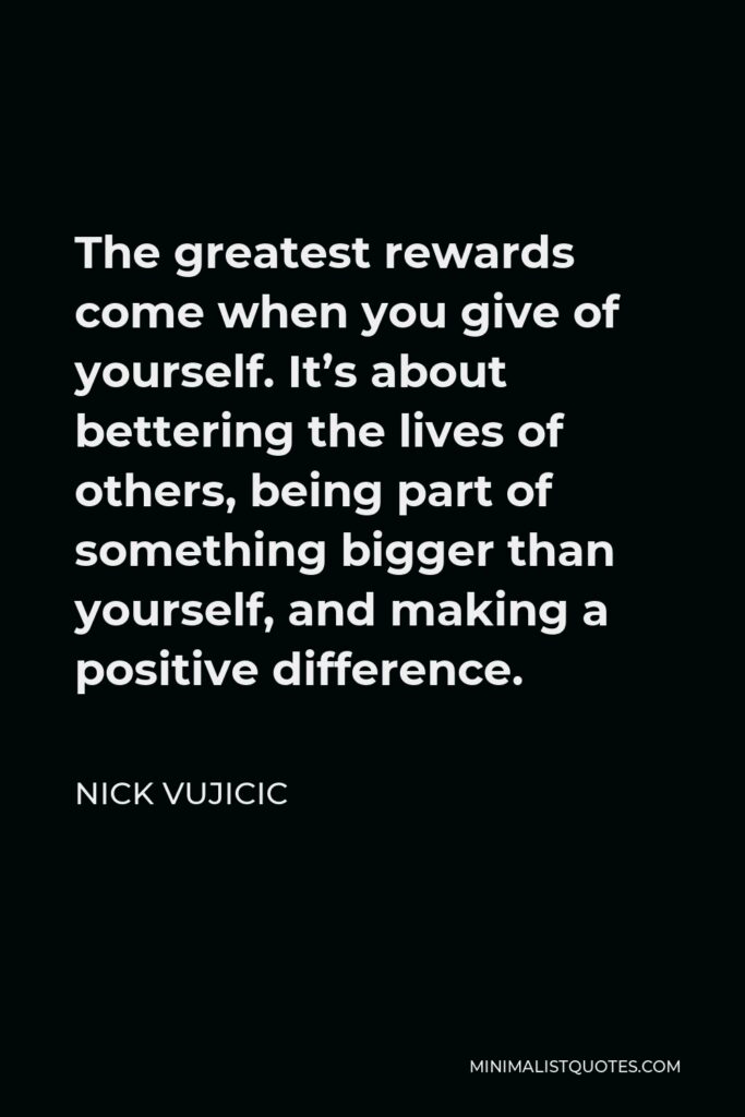 Nick Vujicic Quote - The greatest rewards come when you give of yourself. It’s about bettering the lives of others, being part of something bigger than yourself, and making a positive difference.