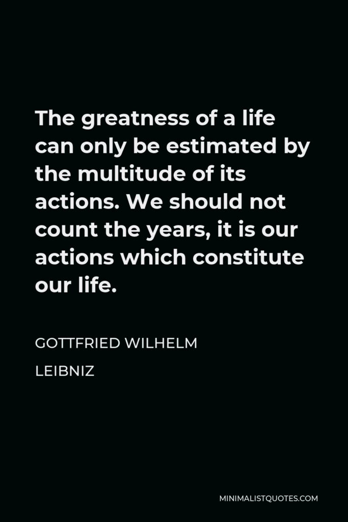 Gottfried Wilhelm Leibniz Quote - The greatness of a life can only be estimated by the multitude of its actions. We should not count the years, it is our actions which constitute our life.