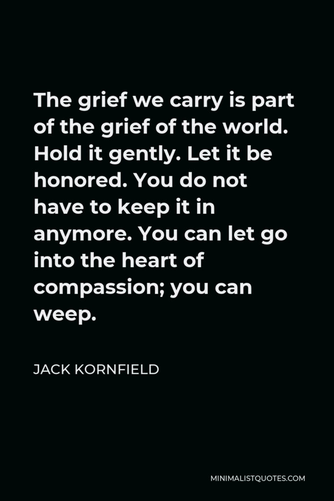 Jack Kornfield Quote - The grief we carry is part of the grief of the world. Hold it gently. Let it be honored. You do not have to keep it in anymore. You can let go into the heart of compassion; you can weep.