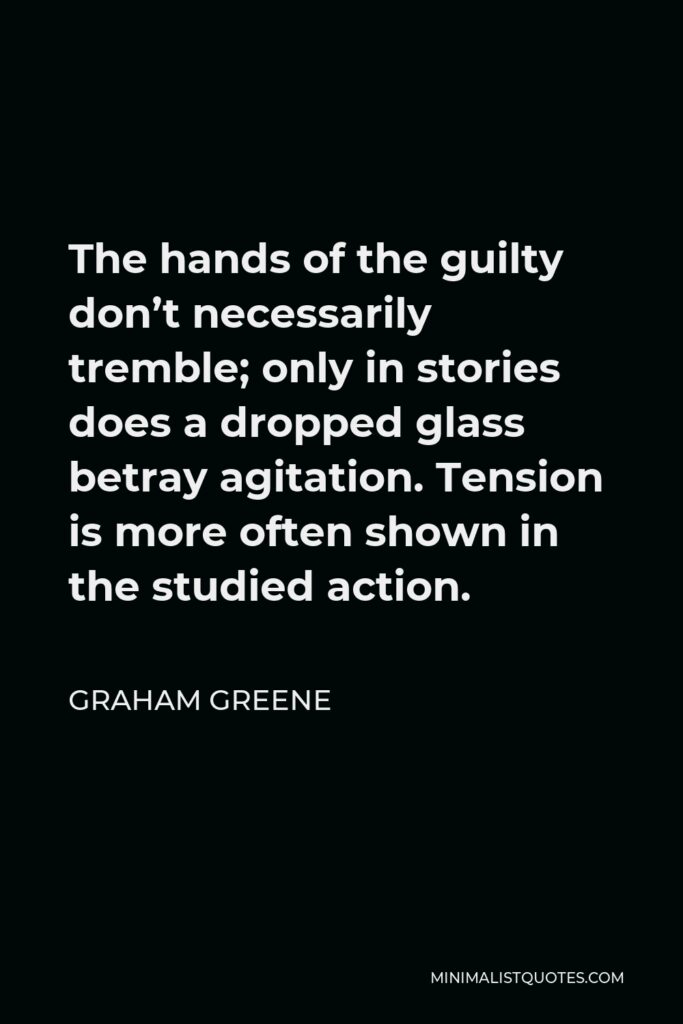 Graham Greene Quote - The hands of the guilty don’t necessarily tremble; only in stories does a dropped glass betray agitation. Tension is more often shown in the studied action.