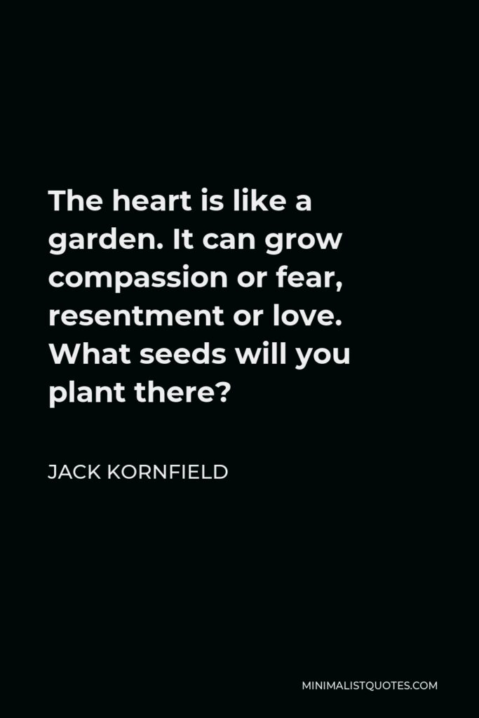 Jack Kornfield Quote - The heart is like a garden. It can grow compassion or fear, resentment or love. What seeds will you plant there?