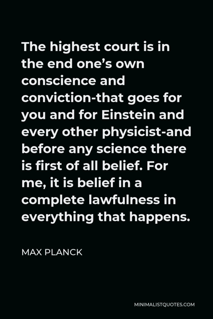 Max Planck Quote - The highest court is in the end one’s own conscience and conviction-that goes for you and for Einstein and every other physicist-and before any science there is first of all belief. For me, it is belief in a complete lawfulness in everything that happens.