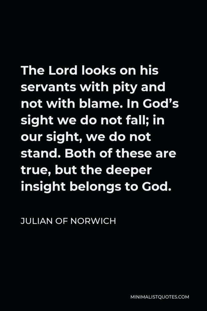 Julian of Norwich Quote - The Lord looks on his servants with pity and not with blame. In God’s sight we do not fall; in our sight, we do not stand. Both of these are true, but the deeper insight belongs to God.