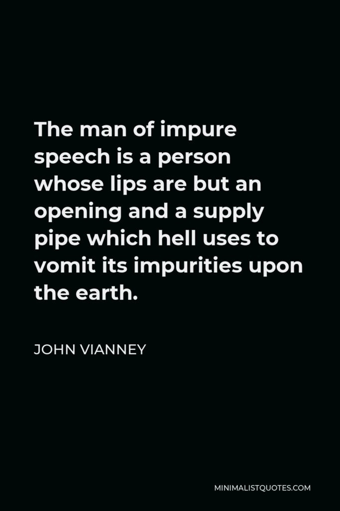 John Vianney Quote - The man of impure speech is a person whose lips are but an opening and a supply pipe which hell uses to vomit its impurities upon the earth.