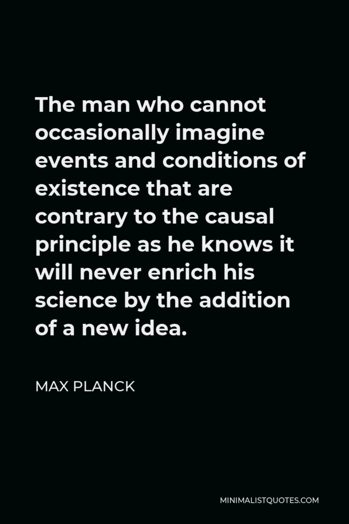 Max Planck Quote - The man who cannot occasionally imagine events and conditions of existence that are contrary to the causal principle as he knows it will never enrich his science by the addition of a new idea.
