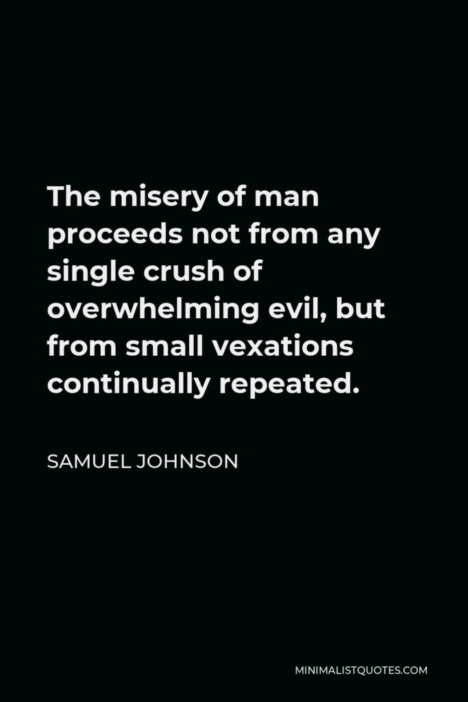 Samuel Johnson Quote - The misery of man proceeds not from any single crush of overwhelming evil, but from small vexations continually repeated.