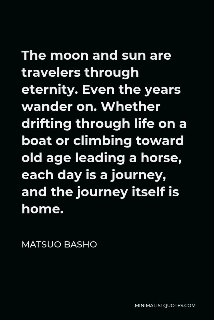 Matsuo Basho Quote - The moon and sun are travelers through eternity. Even the years wander on. Whether drifting through life on a boat or climbing toward old age leading a horse, each day is a journey, and the journey itself is home.