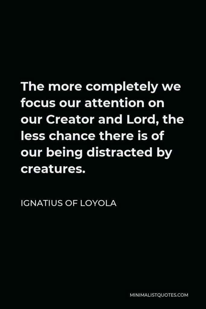 Ignatius of Loyola Quote - The more completely we focus our attention on our Creator and Lord, the less chance there is of our being distracted by creatures.
