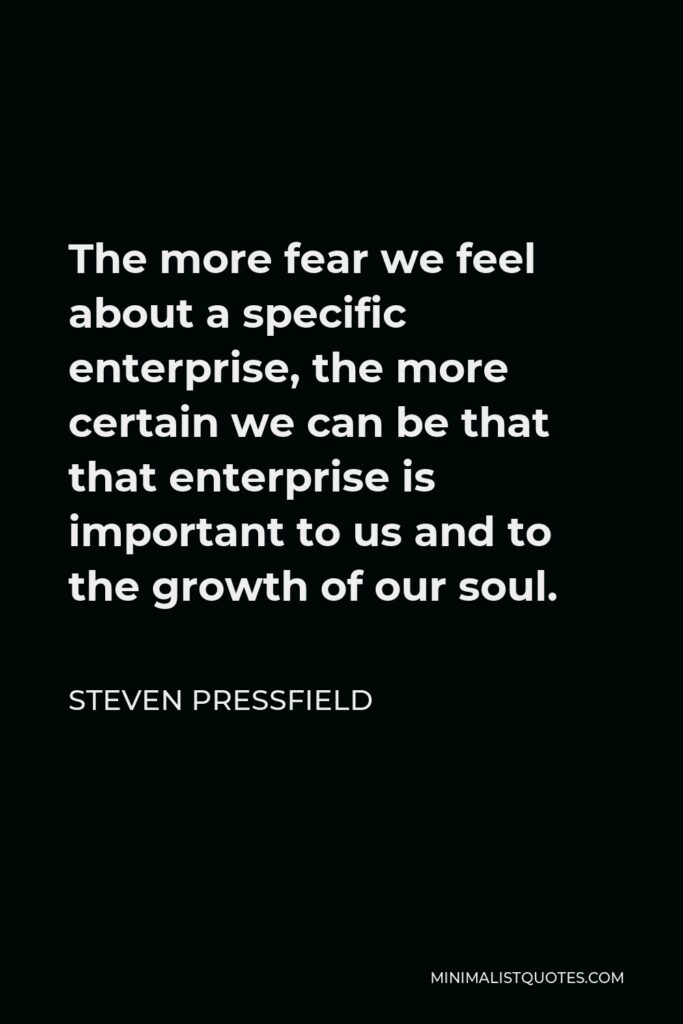 Steven Pressfield Quote - The more fear we feel about a specific enterprise, the more certain we can be that that enterprise is important to us and to the growth of our soul.