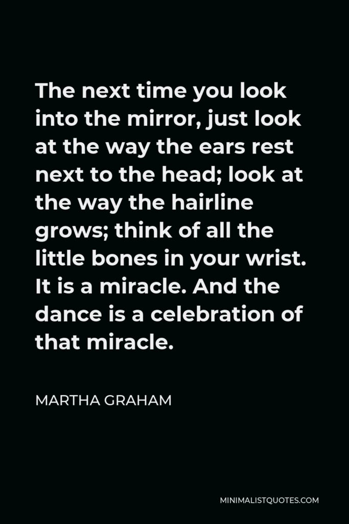 Martha Graham Quote - The next time you look into the mirror, just look at the way the ears rest next to the head; look at the way the hairline grows; think of all the little bones in your wrist. It is a miracle. And the dance is a celebration of that miracle.
