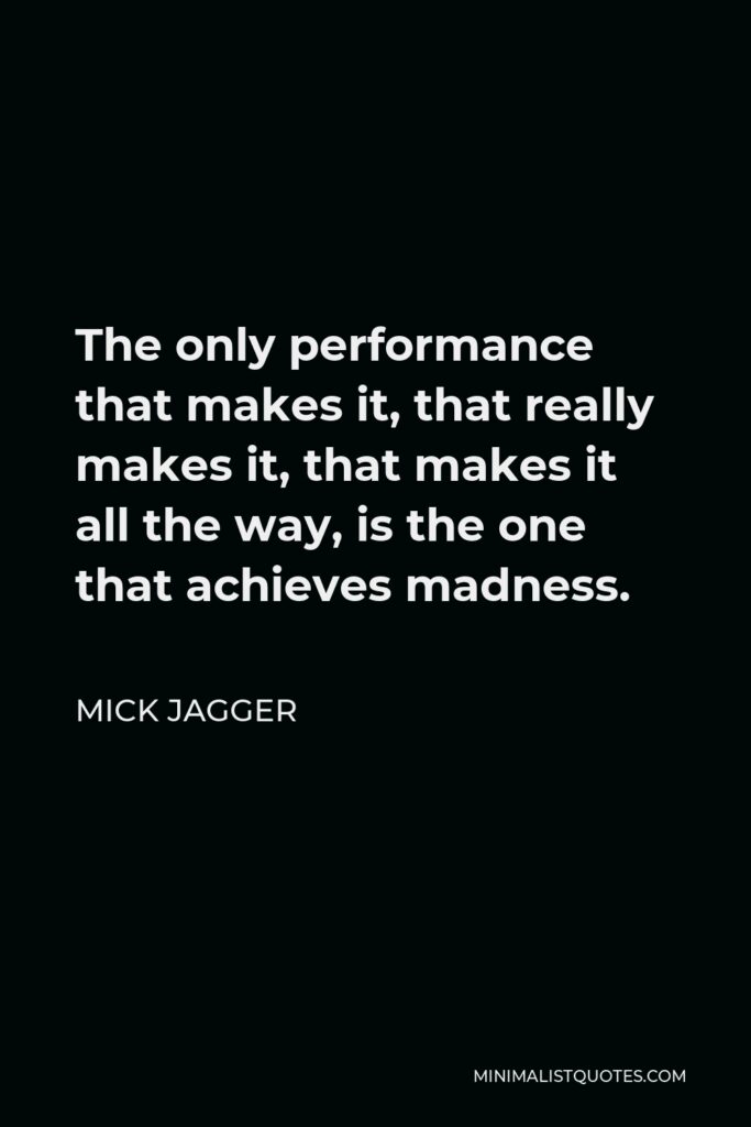 Mick Jagger Quote - The only performance that makes it, that really makes it, that makes it all the way, is the one that achieves madness.