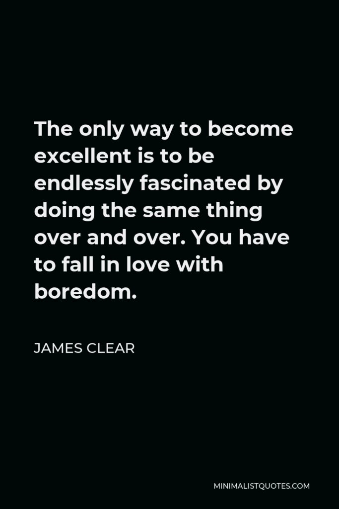 James Clear Quote - The only way to become excellent is to be endlessly fascinated by doing the same thing over and over. You have to fall in love with boredom.