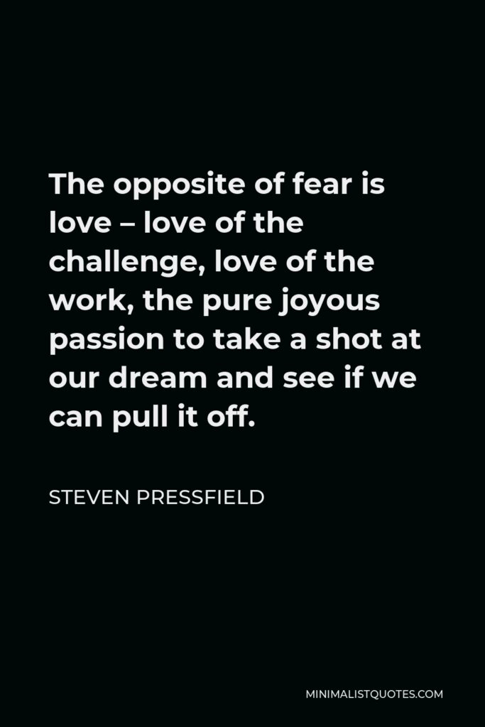 Steven Pressfield Quote - The opposite of fear is love – love of the challenge, love of the work, the pure joyous passion to take a shot at our dream and see if we can pull it off.