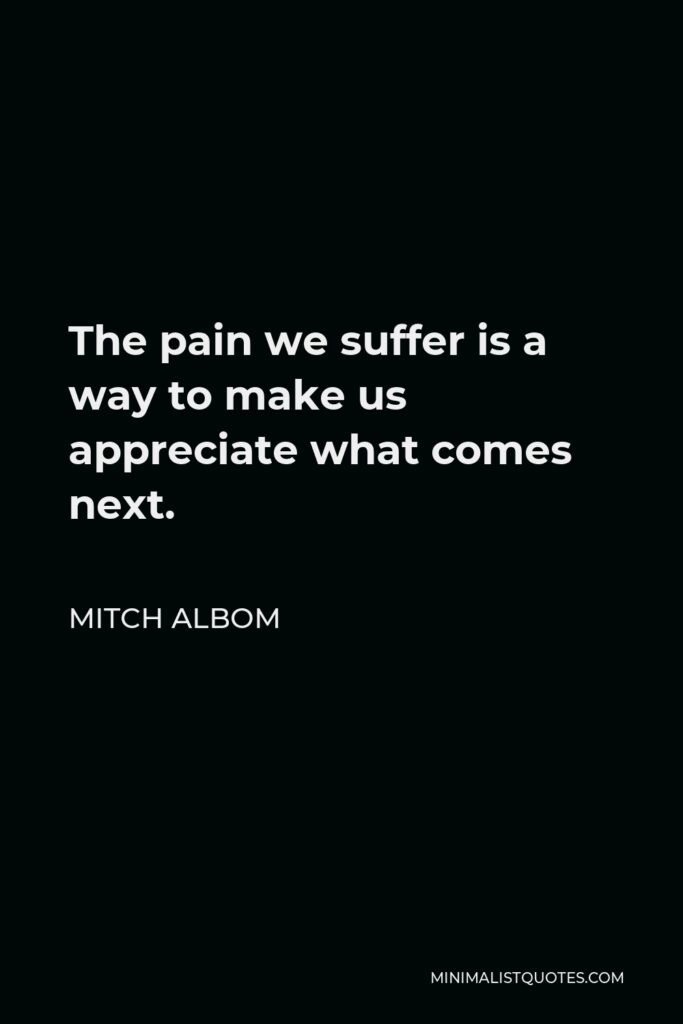 Mitch Albom Quote - The pain we suffer is a way to make us appreciate what comes next.
