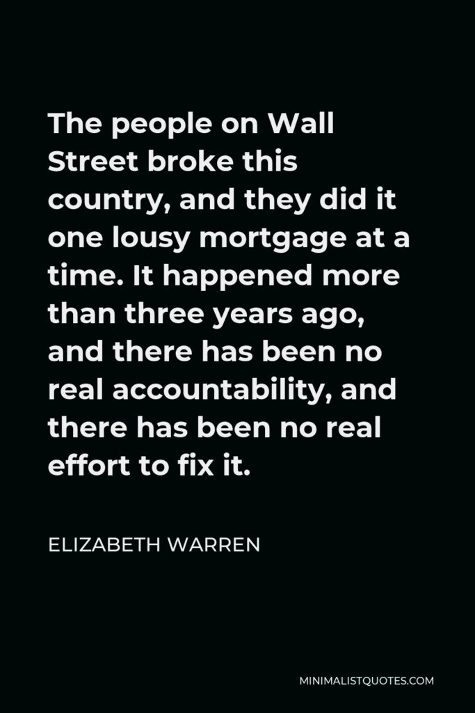 Elizabeth Warren Quote - The people on Wall Street broke this country, and they did it one lousy mortgage at a time. It happened more than three years ago, and there has been no real accountability, and there has been no real effort to fix it.