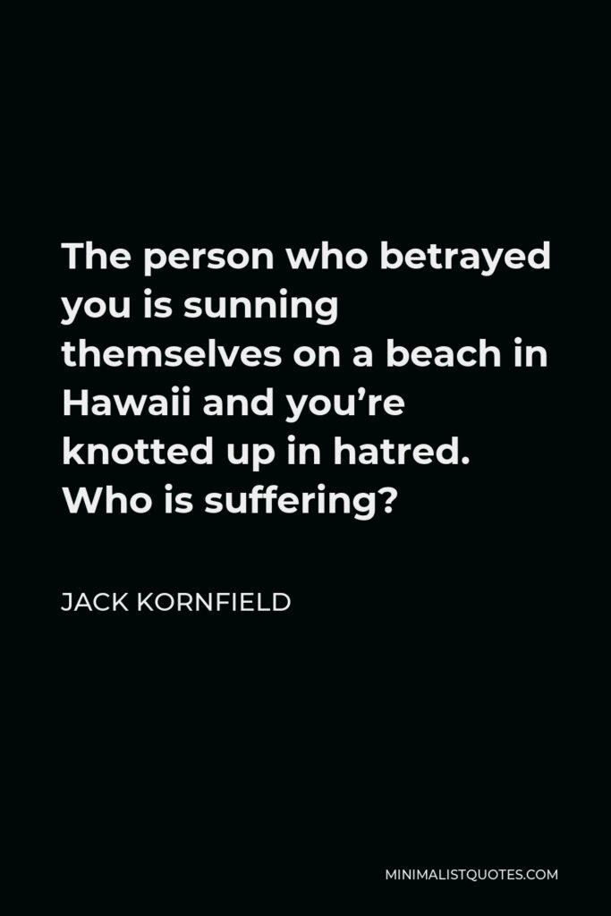 Jack Kornfield Quote - The person who betrayed you is sunning themselves on a beach in Hawaii and you’re knotted up in hatred. Who is suffering?