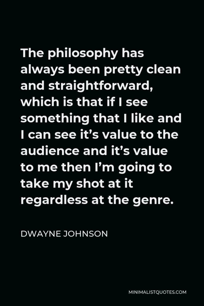Dwayne Johnson Quote - The philosophy has always been pretty clean and straightforward, which is that if I see something that I like and I can see it’s value to the audience and it’s value to me then I’m going to take my shot at it regardless at the genre.