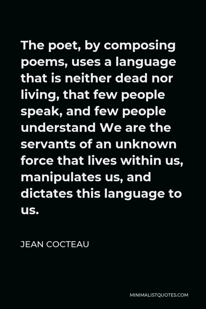 Jean Cocteau Quote - The poet, by composing poems, uses a language that is neither dead nor living, that few people speak, and few people understand We are the servants of an unknown force that lives within us, manipulates us, and dictates this language to us.