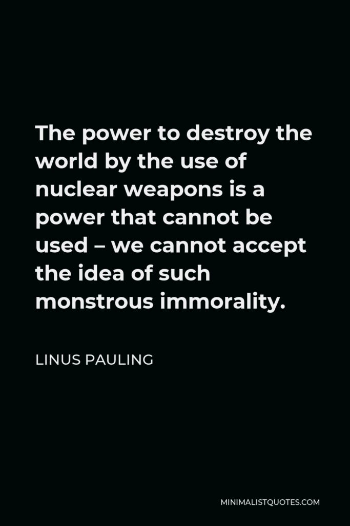 Linus Pauling Quote - The power to destroy the world by the use of nuclear weapons is a power that cannot be used – we cannot accept the idea of such monstrous immorality.