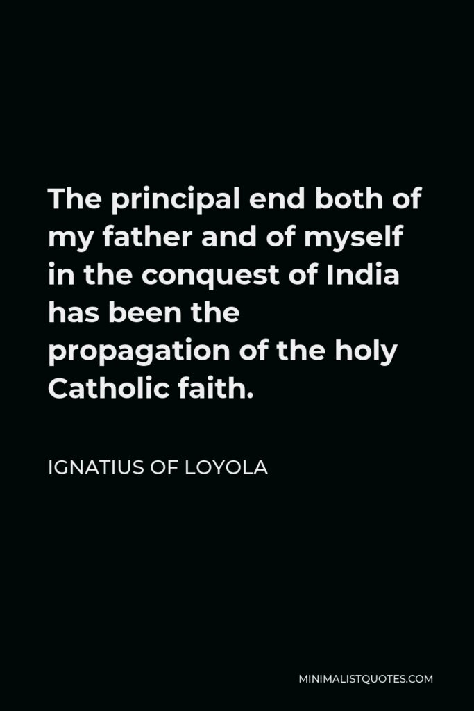 Ignatius of Loyola Quote - The principal end both of my father and of myself in the conquest of India has been the propagation of the holy Catholic faith.