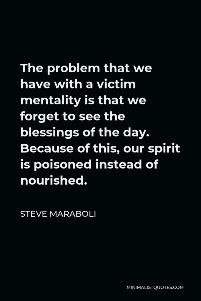 Steve Maraboli Quote - The problem that we have with a victim mentality is that we forget to see the blessings of the day. Because of this, our spirit is poisoned instead of nourished.