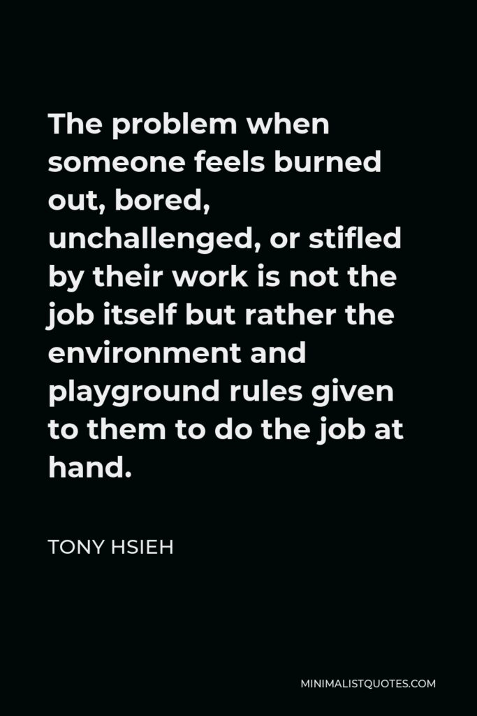 Tony Hsieh Quote - The problem when someone feels burned out, bored, unchallenged, or stifled by their work is not the job itself but rather the environment and playground rules given to them to do the job at hand.