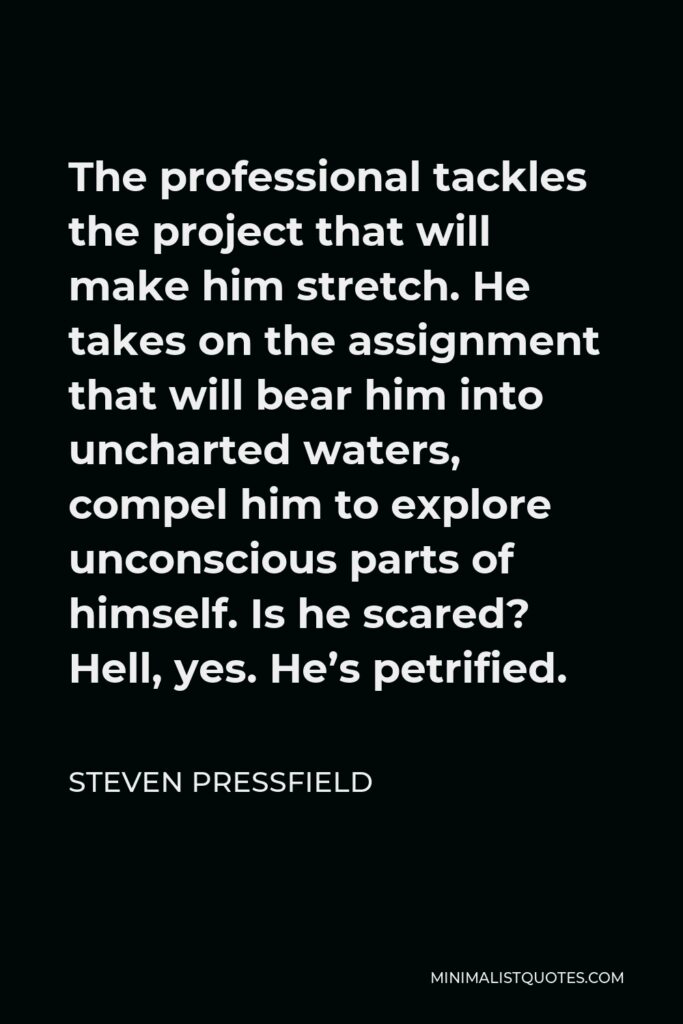 Steven Pressfield Quote - The professional tackles the project that will make him stretch. He takes on the assignment that will bear him into uncharted waters, compel him to explore unconscious parts of himself. Is he scared? Hell, yes. He’s petrified.