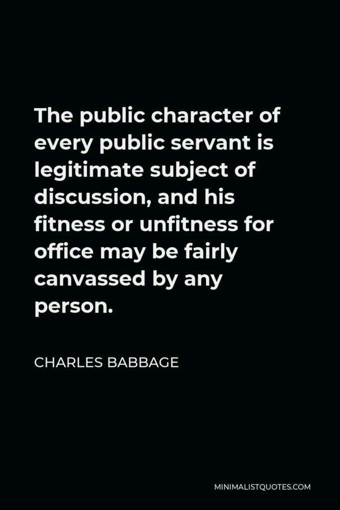 Charles Babbage Quote - The public character of every public servant is legitimate subject of discussion, and his fitness or unfitness for office may be fairly canvassed by any person.